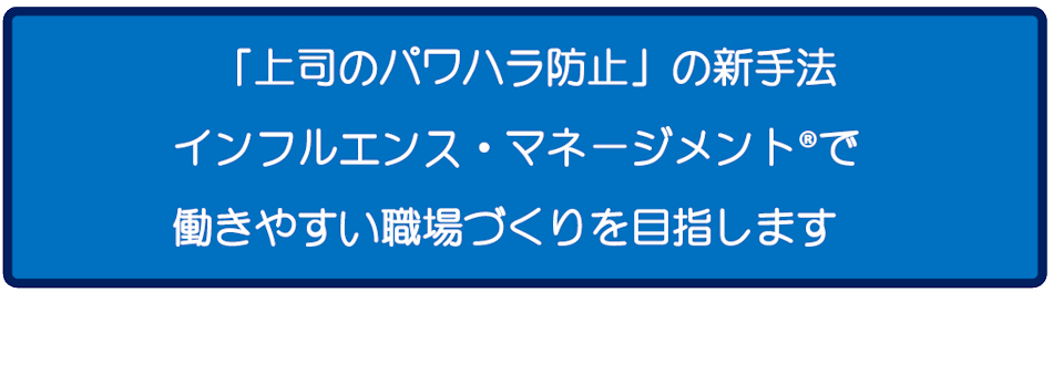 「上司のパワハラ防止」の新手法　インフルエンス・マネージメント®で働きやすい職場づくりを目指します